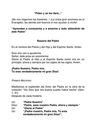 “Pidan y se les dará...”
¡No nos hagamos las ilusiones...! ¡La única gran promesa es el
Evangelio, las demás son buenos si nos ayudan a vivirlo!
“Aprendan a conocerme y a amarme y todo obtendrán de
este Padre”
Rosario del Padre
En el nombre del Padre y del Hijo y del Espíritu Santo. Amén.
Dios mío ven a ayudarme
Señor, date prisa en socorrerme
Gloria al Padre al Hijo y al Espíritu Santo como era en un
principio, ahora y siempre por los siglos de los siglos. Amén.
¡Padre Nuestro, Padre mío,
Tú eres verdaderamente mi gran Dios!
PRIMER MISTERIO
Meditamos el esplendor del Amor del Padre en la obra de la
creación: “Vio Dios que era buena cuanto había hecho” (Gen.
1, 31)
Después de cada misterio:
Un: “Padre Nuestro”
Diez; “Padre, seas nuestro Padre, ahora y siempre.”
Un: “Gloria al Padre”
Un: “¡Padre nuestro, Padre mío, Tú eres
verdaderamente mi gran Dios!”.
 