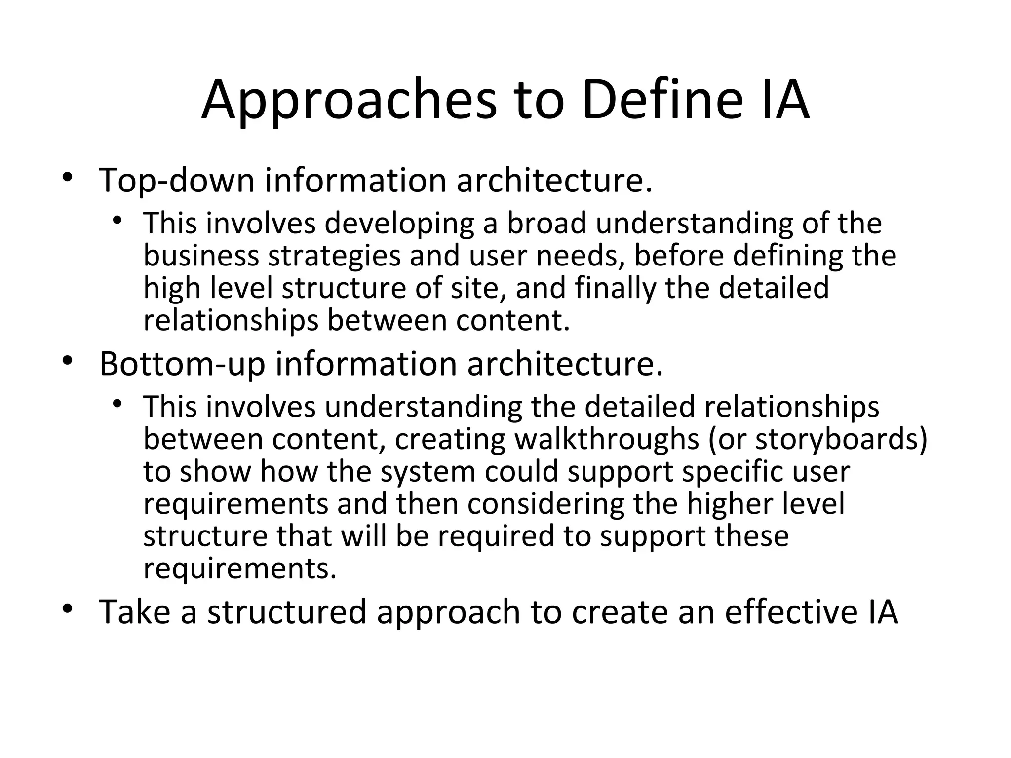 Approaches to Define IA Top-down information architecture .   This involves developing a broad understanding of the business strategies and user needs, before defining the high level structure of site, and finally the detailed relationships between content. Bottom-up information architecture .   This involves understanding the detailed relationships between content, creating walkthroughs (or storyboards) to show how the system could support specific user requirements and then considering the higher level structure that will be required to support these requirements.  Take a structured approach to creat e  an effective IA 