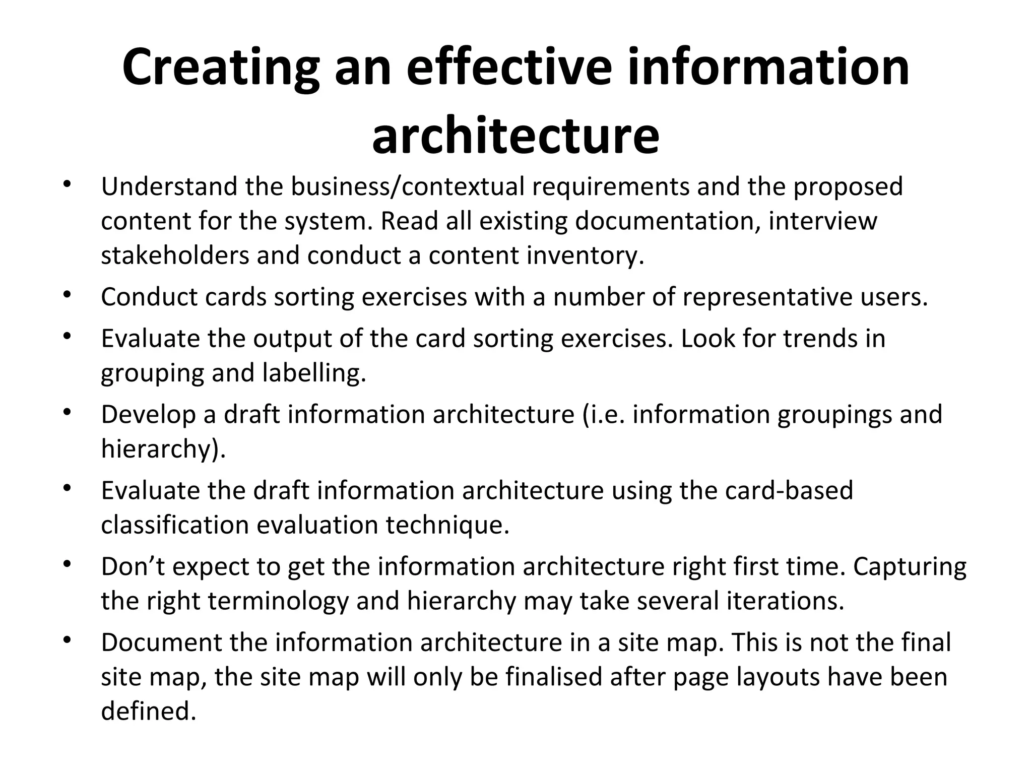 Creating an effective information architecture Understand the business/contextual requirements and the proposed content for the system. Read all existing documentation, interview stakeholders and conduct a content inventory.  Conduct cards sorting exercises with a number of representative users.  Evaluate the output of the card sorting exercises. Look for trends in grouping and labelling.  Develop a draft information architecture (i.e. information groupings and hierarchy).  Evaluate the draft information architecture using the card-based classification evaluation technique.  Don’t expect to get the information architecture right first time. Capturing the right terminology and hierarchy may take several iterations.  Document the information architecture in a site map. This is not the final site map, the site map will only be finalised after page layouts have been defined.  