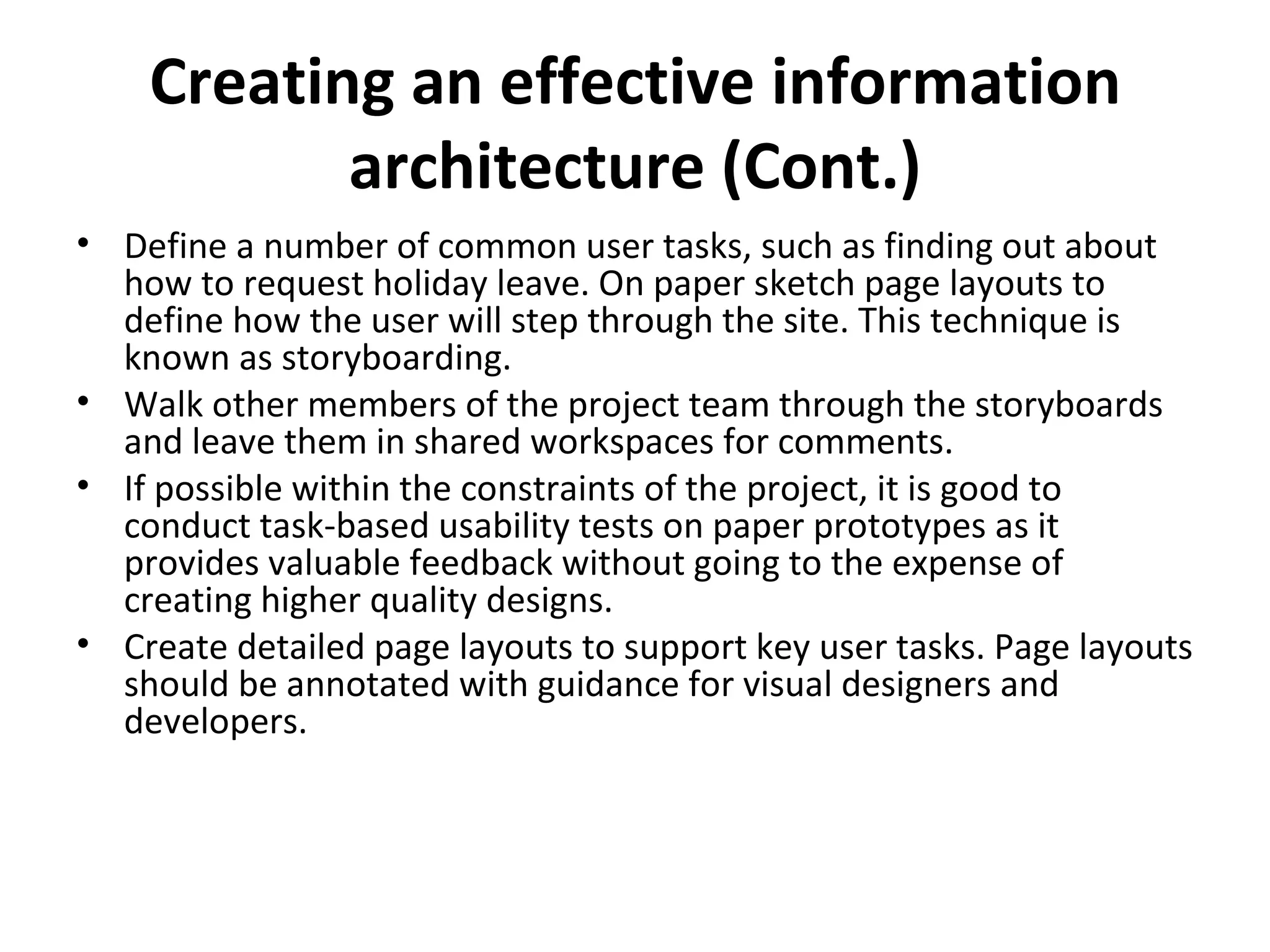 Creating an effective information architecture  (Cont.) Define a number of common user tasks, such as finding out about how to request holiday leave. On paper sketch page layouts to define how the user will step through the site. This technique is known as storyboarding.  Walk other members of the project team through the storyboards and leave them in shared workspaces for comments.  If possible within the constraints of the project, it is good to conduct task-based usability tests on paper prototypes as it provides valuable feedback without going to the expense of creating higher quality designs.  Create detailed page layouts to support key user tasks. Page layouts should be annotated with guidance for visual designers and developers. 