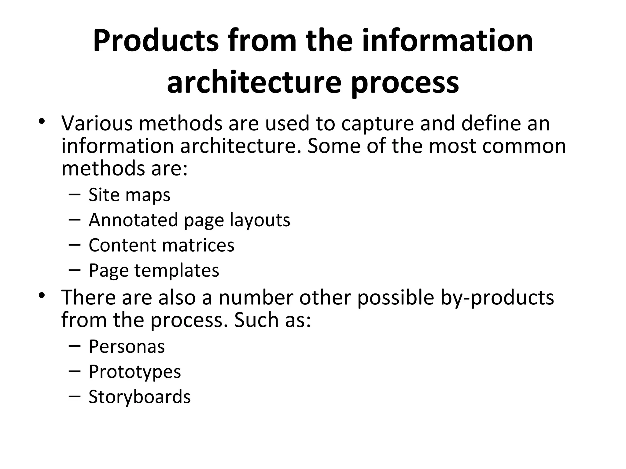 Products from the information architecture process Various methods are used to capture and define an information architecture. Some of the most common methods are: Site maps  Annotated page layouts  Content matrices  Page templates  There are also a number other possible by-products from the process. Such as: Personas  Prototypes  Storyboards  