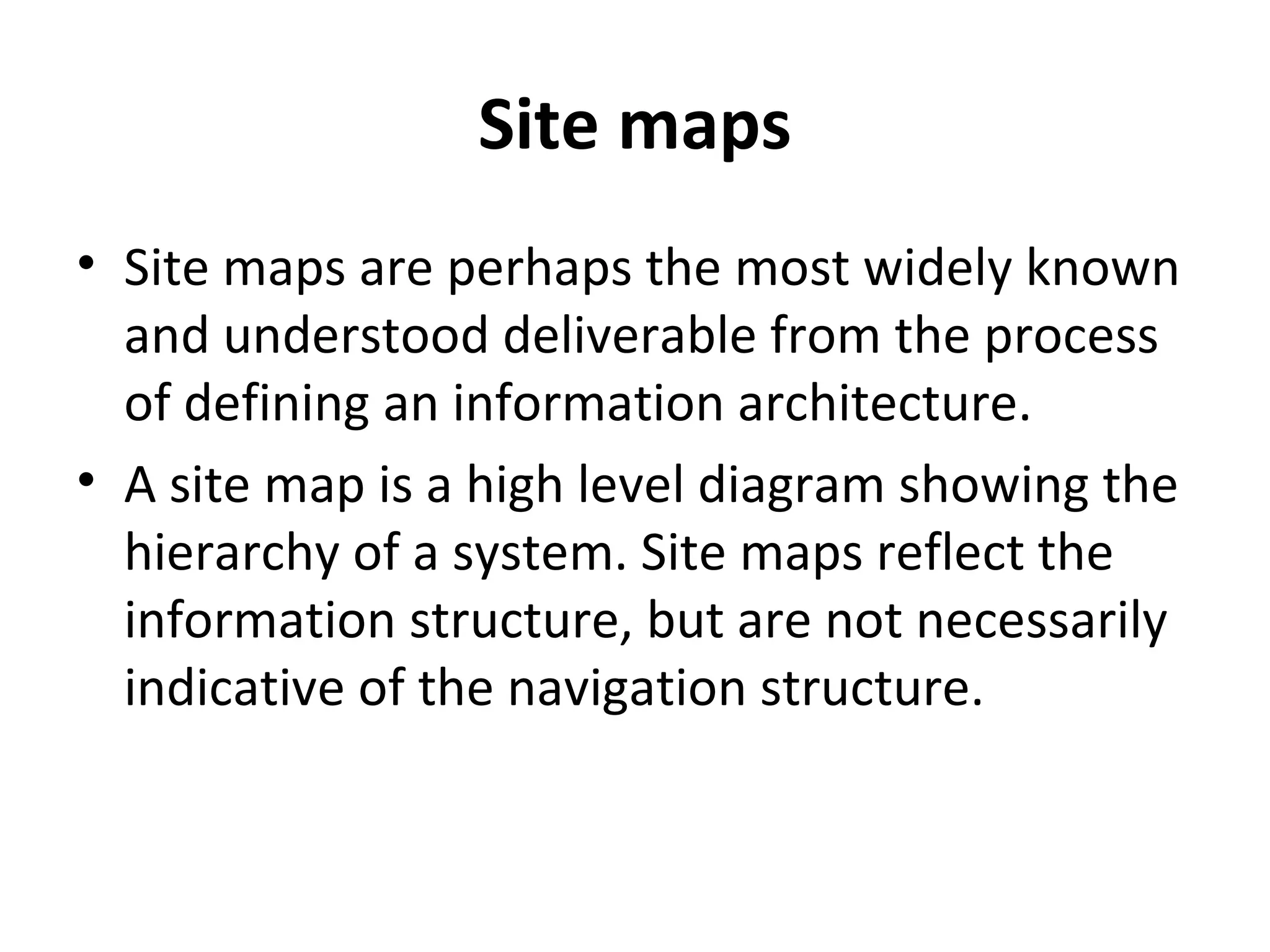 Site maps Site maps are perhaps the most widely known and understood deliverable from the process of defining an information architecture. A site map is a high level diagram showing the hierarchy of a system. Site maps reflect the information structure, but are not necessarily indicative of the navigation structure. 