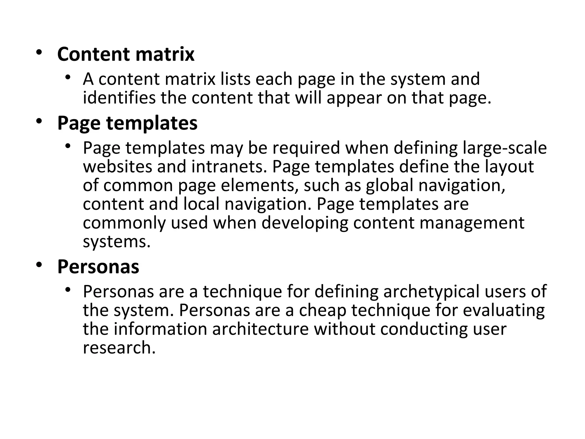 Content matrix A content matrix lists each page in the system and identifies the content that will appear on that page. Page templates Page templates may be required when defining large-scale websites and intranets. Page templates define the layout of common page elements, such as global navigation, content and local navigation. Page templates are commonly used when developing content management systems. Personas Personas are a technique for defining archetypical users of the system. Personas are a cheap technique for evaluating the information architecture without conducting user research. 