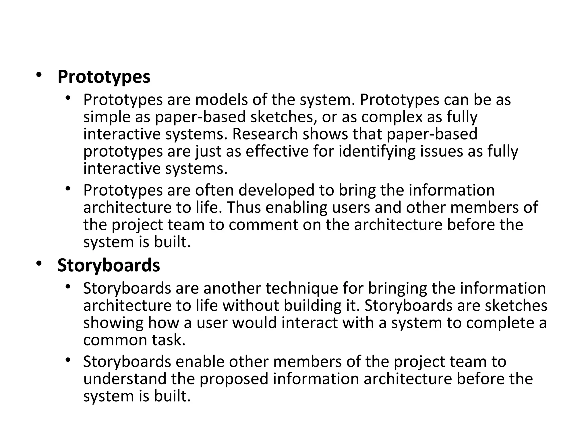 Prototypes Prototypes are models of the system. Prototypes can be as simple as paper-based sketches, or as complex as fully interactive systems. Research shows that paper-based prototypes are just as effective for identifying issues as fully interactive systems. Prototypes are often developed to bring the information architecture to life. Thus enabling users and other members of the project team to comment on the architecture before the system is built. Storyboards Storyboards are another technique for bringing the information architecture to life without building it. Storyboards are sketches showing how a user would interact with a system to complete a common task. Storyboards enable other members of the project team to understand the proposed information architecture before the system is built. 