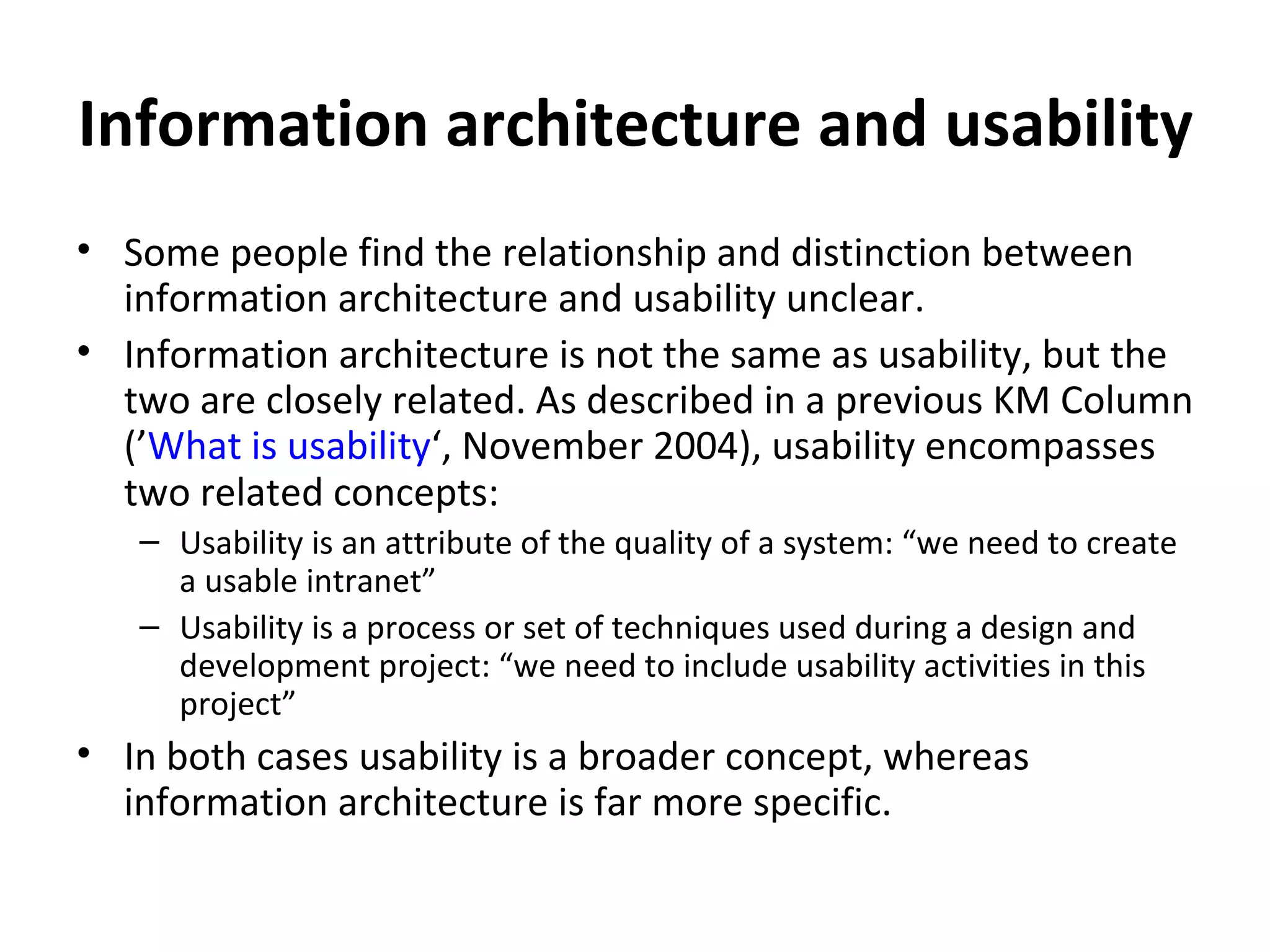 Information architecture and usability Some people find the relationship and distinction between information architecture and usability unclear. Information architecture is not the same as usability, but the two are closely related. As described in a previous KM Column (’ What is usability ‘, November 2004), usability encompasses two related concepts: Usability is an attribute of the quality of a system: “we need to create a usable intranet” Usability is a process or set of techniques used during a design and development project: “we need to include usability activities in this project” In both cases usability is a broader concept, whereas information architecture is far more specific.  