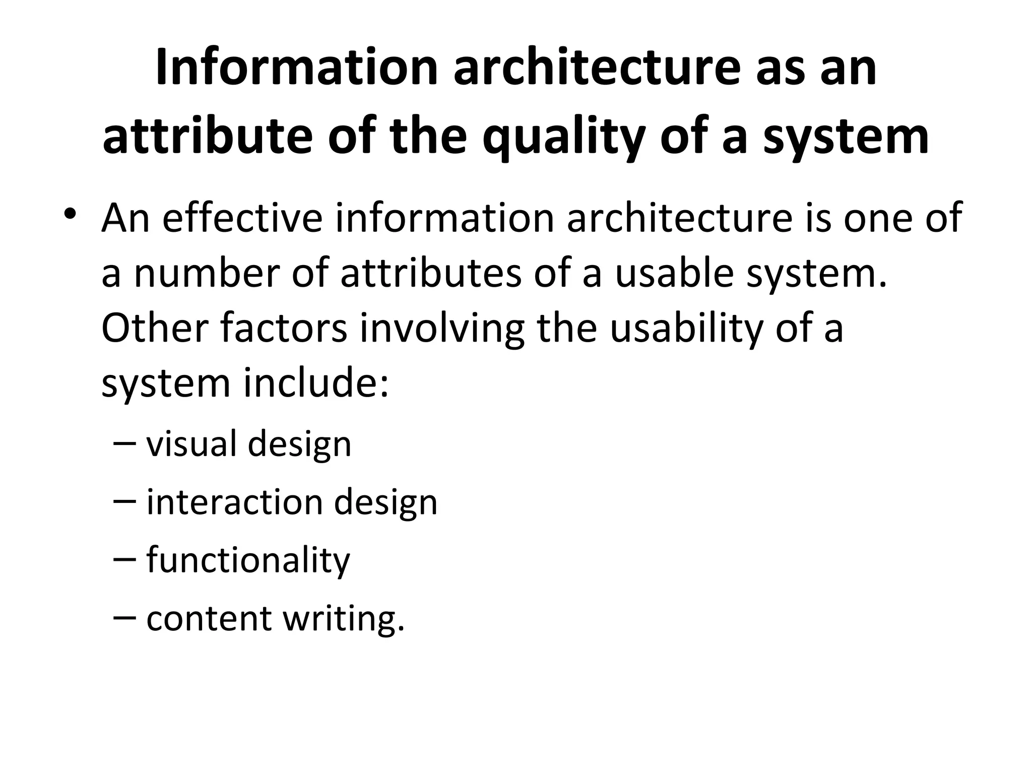 Information architecture as an attribute of the quality of a system An effective information architecture is one of a number of attributes of a usable system. Other factors involving the usability of a system include: visual design  interaction design  functionality  content writing.  