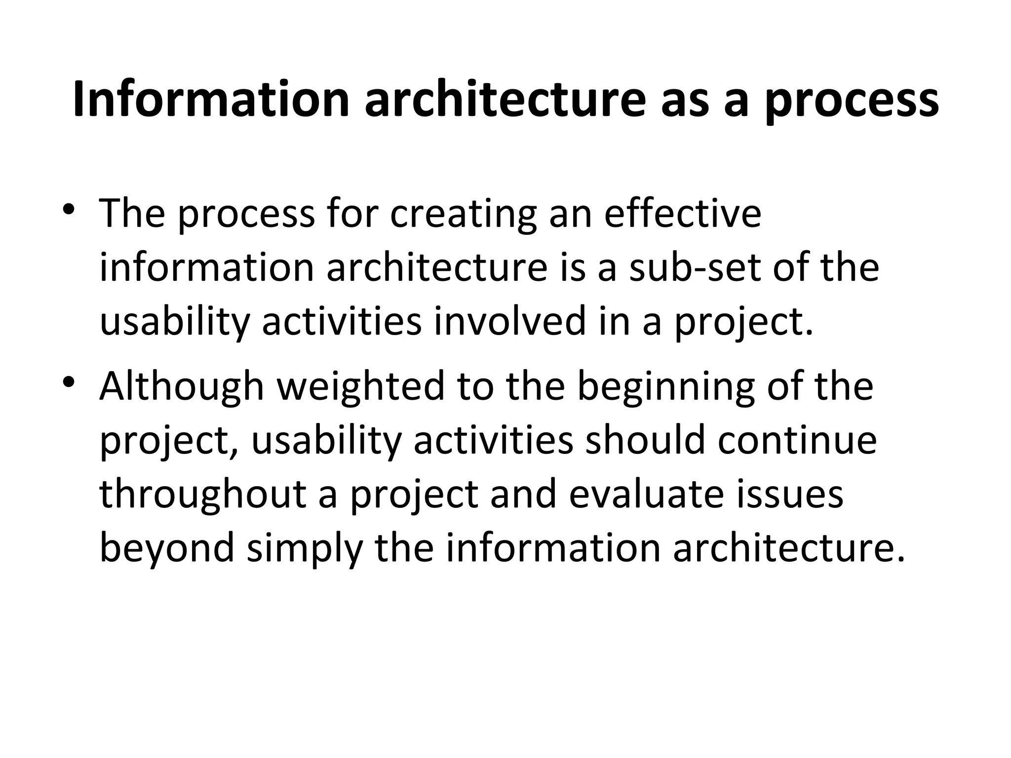 Information architecture as a process The process for creating an effective information architecture is a sub-set of the usability activities involved in a project. Although weighted to the beginning of the project, usability activities should continue throughout a project and evaluate issues beyond simply the information architecture. 