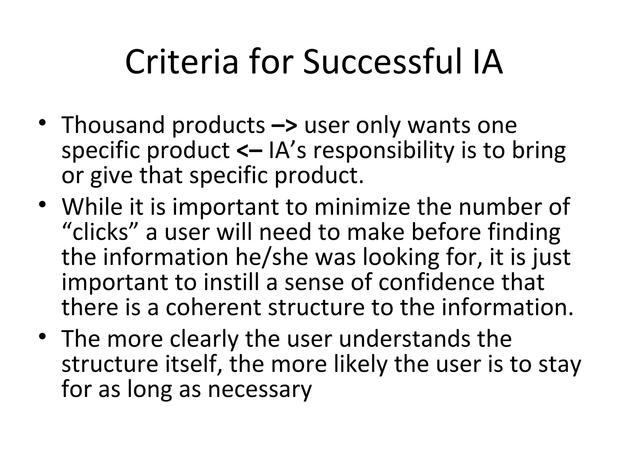 Criteria for Successful IA Thousand products  –>  user only wants one specific product  <–  IA’s responsibility is to bring or give that specific product.  While it is important to minimize the number of “clicks” a user will need to make before finding the information he/she was looking for, it is just important to instill a sense of confidence that there is a coherent structure to the information. The more clearly the user understands the structure itself, the more likely the user is to stay for as long as necessary 