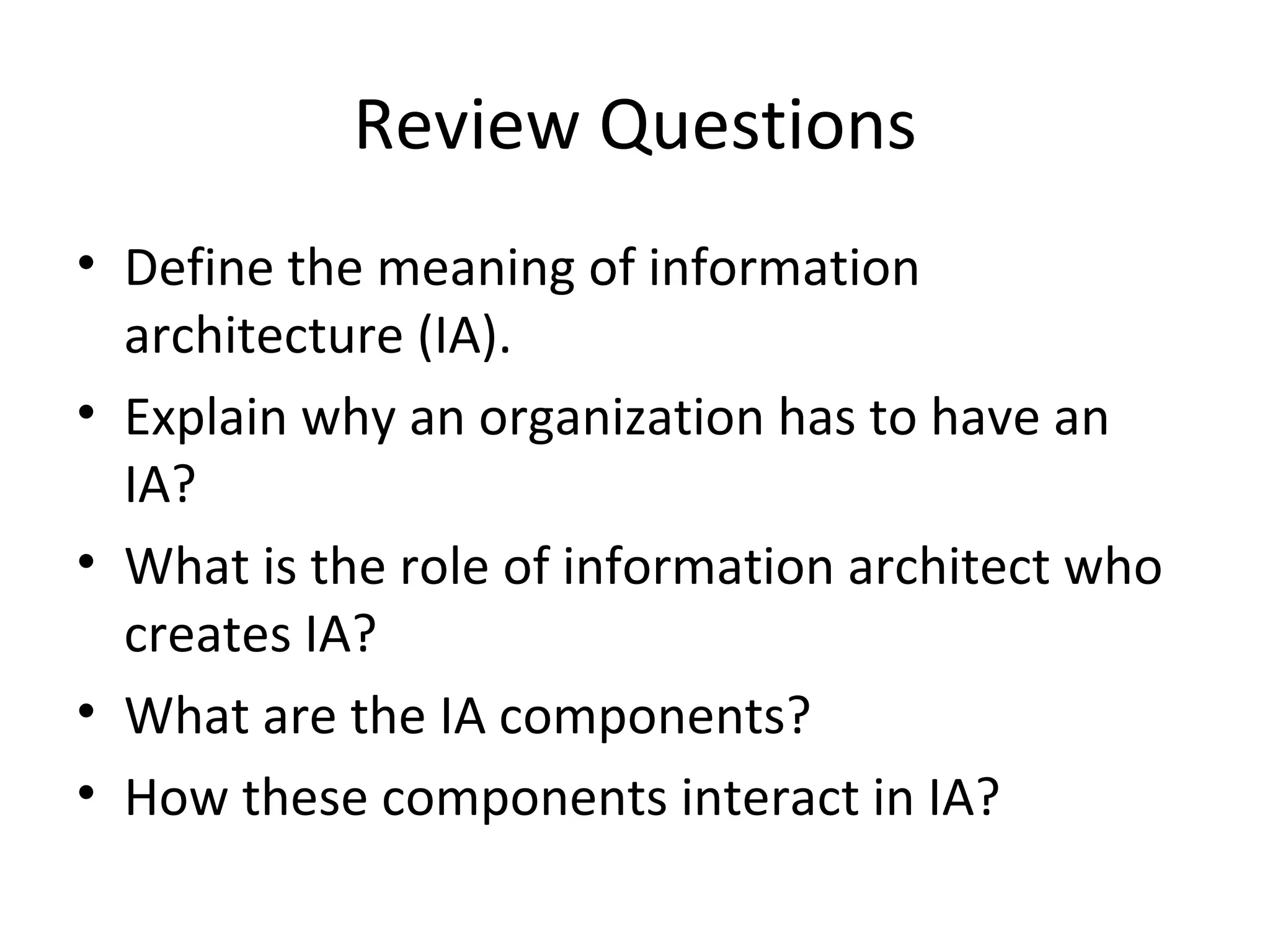 Review Questions Define the meaning of information architecture (IA). Explain why an organization has to have an IA? What is the role of information architect who creates IA? What are the IA components? How these components interact in IA? 