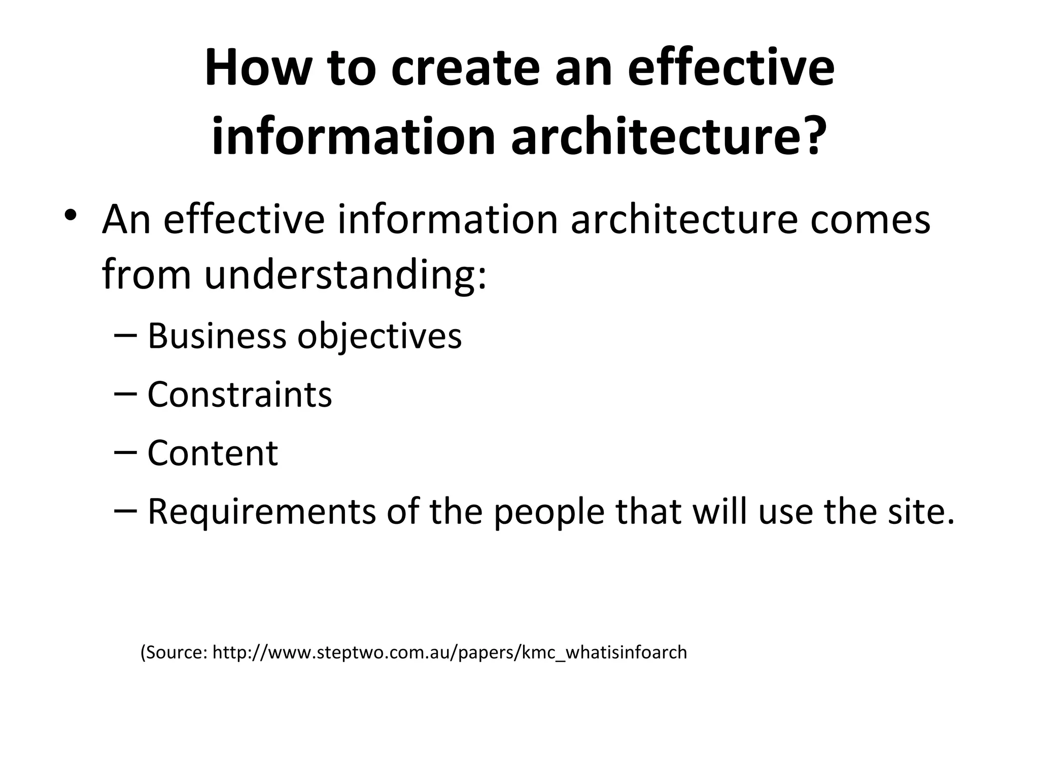 How to create an effective information architecture ? An effective information architecture comes from understanding : B usiness objectives Constraints C ontent R equirements of the people that will use the site. (Source: http://www.steptwo.com.au/papers/kmc_whatisinfoarch 