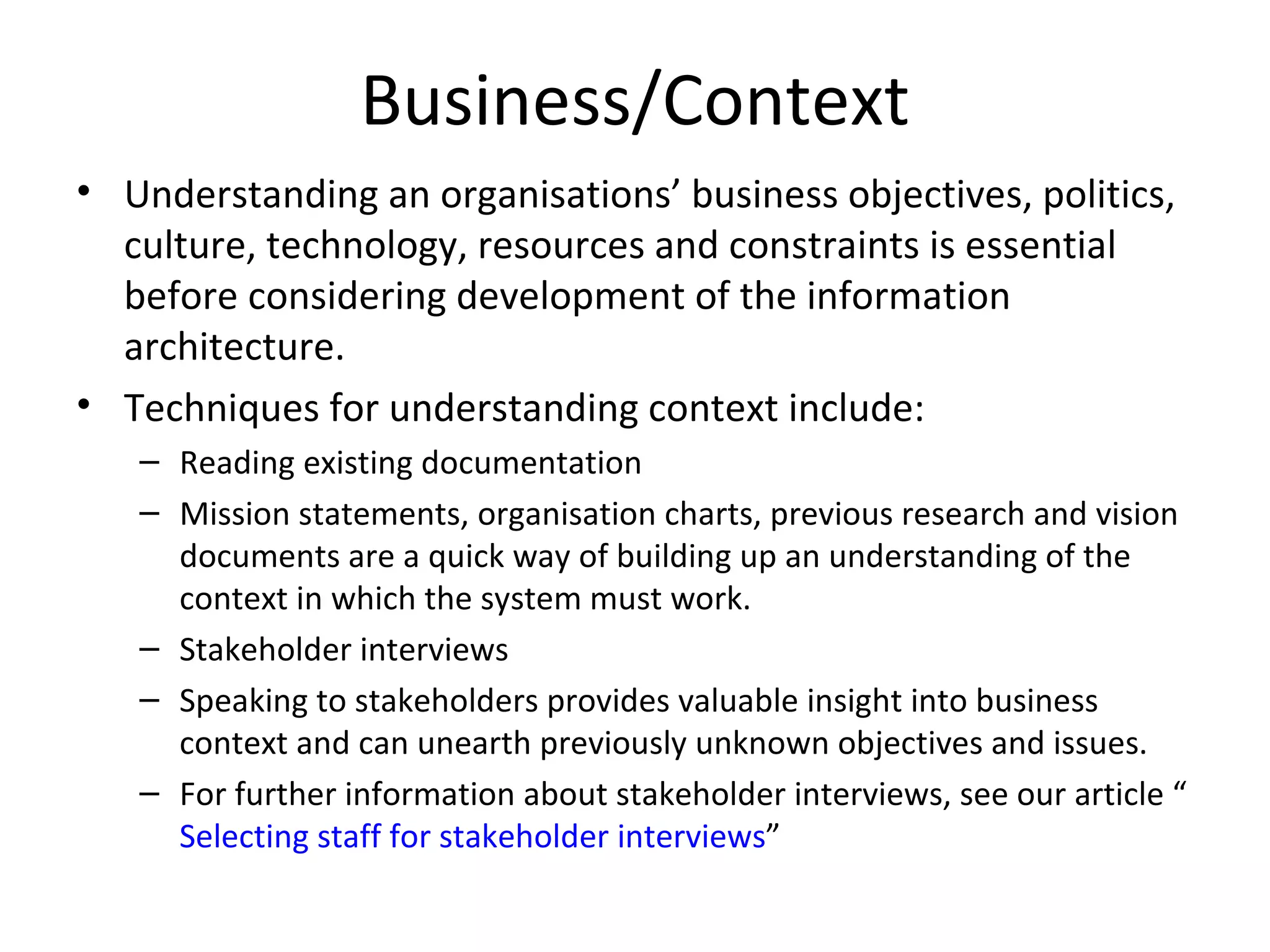 Business/Context Understanding an organisations’ business objectives, politics, culture, technology, resources and constraints is essential before considering development of the information architecture. Techniques for understanding context include: Reading existing documentation  Mission statements, organisation charts, previous research and vision documents are a quick way of building up an understanding of the context in which the system must work.  Stakeholder interviews  Speaking to stakeholders provides valuable insight into business context and can unearth previously unknown objectives and issues.  For further information about stakeholder interviews, see our article “ Selecting staff for stakeholder interviews ”  