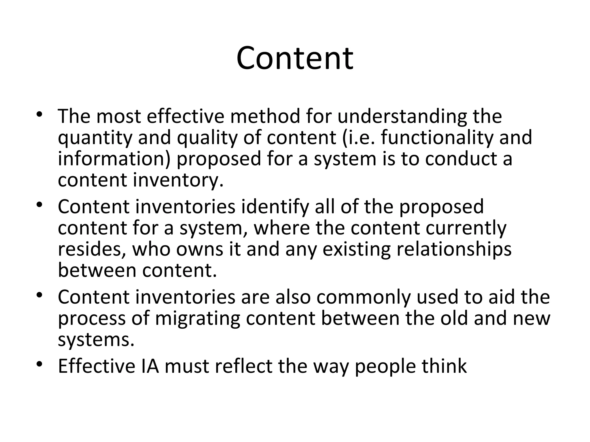 Content The most effective method for understanding the quantity and quality of content (i.e. functionality and information) proposed for a system is to conduct a content inventory. Content inventories identify all of the proposed content for a system, where the content currently resides, who owns it and any existing relationships between content. Content inventories are also commonly used to aid the process of migrating content between the old and new systems. Effective IA must reflect the way people think 