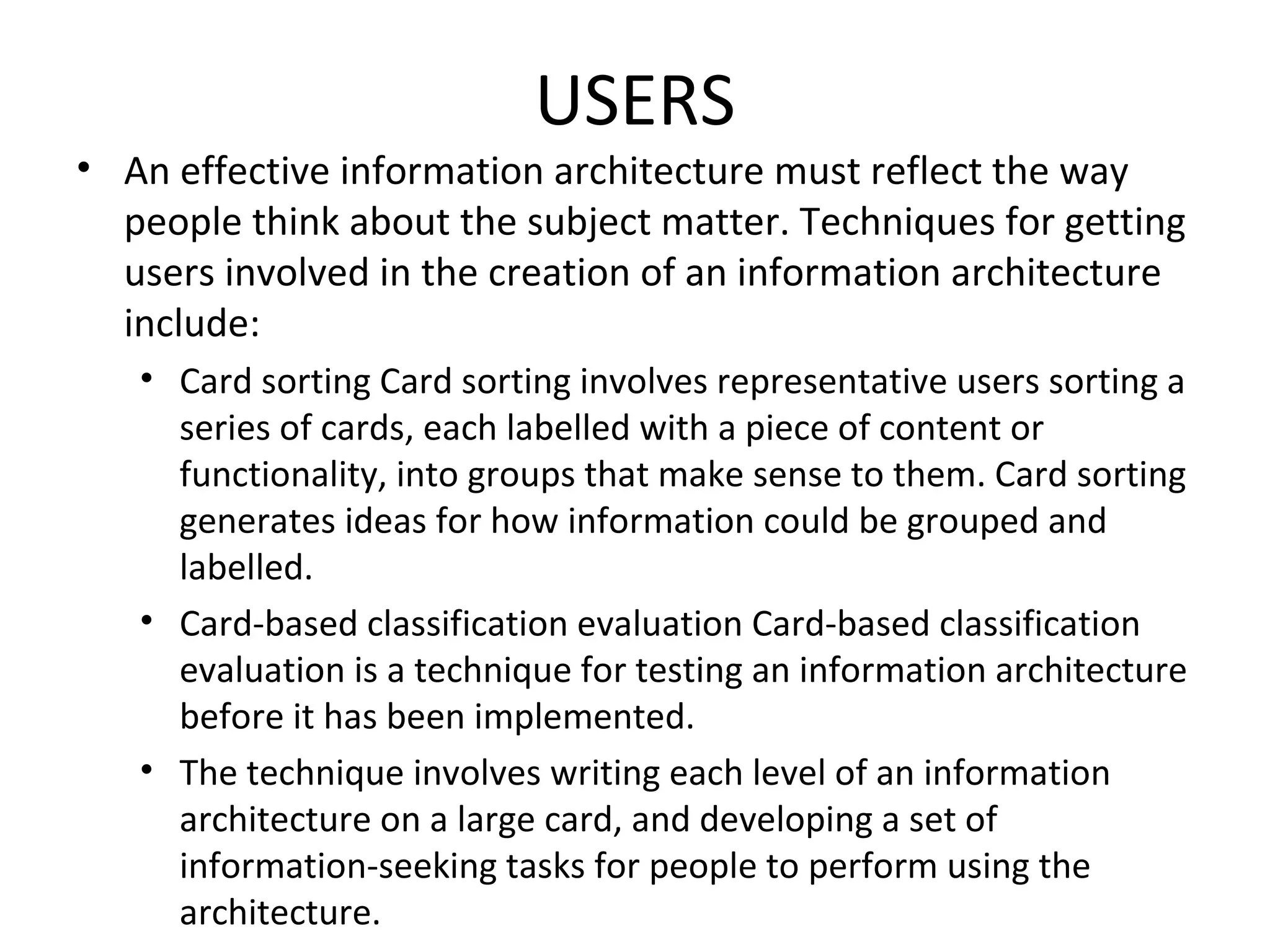 USERS An effective information architecture must reflect the way people think about the subject matter. Techniques for getting users involved in the creation of an information architecture include: Card sorting Card sorting involves representative users sorting a series of cards, each labelled with a piece of content or functionality, into groups that make sense to them. Card sorting generates ideas for how information could be grouped and labelled. Card-based classification evaluation Card-based classification evaluation is a technique for testing an information architecture before it has been implemented. The technique involves writing each level of an information architecture on a large card, and developing a set of information-seeking tasks for people to perform using the architecture. 