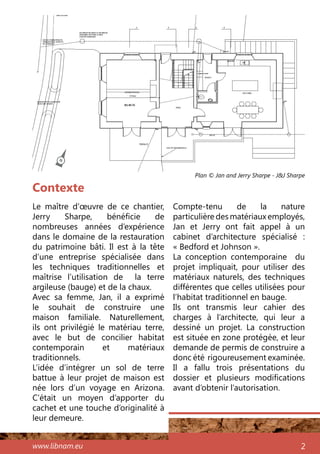 www.libnam.eu 2
Contexte
Le maître d’œuvre de ce chantier,
Jerry Sharpe, bénéficie de
nombreuses années d’expérience
dans le domaine de la restauration
du patrimoine bâti. Il est à la tête
d’une entreprise spécialisée dans
les techniques traditionnelles et
maîtrise l’utilisation de la terre
argileuse (bauge) et de la chaux.
Avec sa femme, Jan, il a exprimé
le souhait de construire une
maison familiale. Naturellement,
ils ont privilégié le matériau terre,
avec le but de concilier habitat
contemporain et matériaux
traditionnels.
L’idée d’intégrer un sol de terre
battue à leur projet de maison est
née lors d’un voyage en Arizona.
C’était un moyen d’apporter du
cachet et une touche d’originalité à
leur demeure.
Compte-tenu de la nature
particulière des matériaux employés,
Jan et Jerry ont fait appel à un
cabinet d’architecture spécialisé  :
« Bedford et Johnson ».
La conception contemporaine du
projet impliquait, pour utiliser des
matériaux naturels, des techniques
différentes que celles utilisées pour
l’habitat traditionnel en bauge.
Ils ont transmis leur cahier des
charges à l’architecte, qui leur a
dessiné un projet. La construction
est située en zone protégée, et leur
demande de permis de construire a
donc été rigoureusement examinée.
Il a fallu trois présentations du
dossier et plusieurs modifications
avant d’obtenir l’autorisation.
Plan © Jan and Jerry Sharpe - J&J Sharpe
N
 