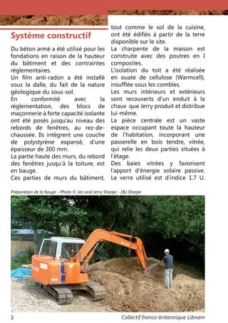 Collectif franco-britannique Libnam3
Système constructif
Du béton armé a été utilisé pour les
fondations en raison de la hauteur
du bâtiment et des contraintes
réglementaires.
Un film anti-radon a été installé
sous la dalle, du fait de la nature
géologique du sous-sol.
En conformité avec la
réglementation, des blocs de
maçonnerie à forte capacité isolante
ont été posés jusqu’au niveau des
rebords de fenêtres, au rez-de-
chaussée. Ils intègrent une couche
de polystyrène expansé, d’une
épaisseur de 300 mm.
La partie haute des murs, du rebord
des fenêtres jusqu’à la toiture, est
en bauge.
Ces parties de murs du bâtiment,
tout comme le sol de la cuisine,
ont été édifiés à partir de la terre
disponible sur le site.
La charpente de la maison est
construite avec des poutres en I
composites.
L’isolation du toit a été réalisée
en ouate de cellulose (Warmcell),
insufflée sous les combles.
Les murs intérieurs et extérieurs
sont recouverts d’un enduit à la
chaux que Jerry produit et distribue
lui-même.
La pièce centrale est un vaste
espace occupant toute la hauteur
de l’habitation, incorporant une
passerelle en bois tendre, vitrée,
qui relie les deux parties situées à
l’étage.
Des baies vitrées y favorisent
l’apport d’énergie solaire passive.
Le verre utilisé est d’indice 1.7 U.
Préparation de la bauge - Photo © Jan and Jerry Sharpe - J&J Sharpe
 