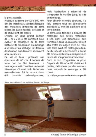 Collectif franco-britannique Libnam5
la plus adaptée.
Plusieurs caissons de 400 x 600 mm
ont été installés au sol dans lesquels
des mélanges différents de terre
locale, de paille hachée, de sable et
de chaux ont été placés.
Ensuite, un plus grand caisson
de 1 m x 2 m a été construit pour
évaluer la résistance de la terre
battue et la propension du mélange
à se fissurer au séchage. Les travaux
d’exécution ont démarré seulement
après ces tests.
Ce sol en terre présente une
épaisseur de 60 cm. 4 tonnes de
terre ont du être tamisées. Le
tamisage aurait constitué un travail
titanesque s’il avait fallu l’effectuer
manuellement. Ici, la terre a donc
été tamisée mécaniquement,
mais l’opération a nécessité de
transporter la matière jusqu’au site
de tamisage.
Pour obtenir le rendu souhaité, il a
fallu extraire tous les composants
excédant 10 mm de diamètre de la
terre initiale.
La terre, ainsi tamisée, a ensuite été
mélangée aux autres matériaux,
à sec, dans une bétonnière, puis
transférée dans un malaxeur rotatif,
afin d’être mélangée avec de l’eau.
Si la terre avait été mélangée à l’eau
dès l’étape de la bétonnière, il aurait
été difficile de l’extraire des parois en
raison de son pouvoir accrochant.
Dans le but d’organiser la pose,
l’espace de 40 m² a été divisé en 4
parties, délimitées par des caissons
dans lesquels le mélange a été
coulé.
Le mélange a ensuite été compacté
Sol en terre - Photo © Jan and Jerry Sharpe - J&J Sharpe
 