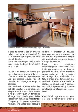 www.libnam.eu 6
à l’aide de planches et d’un niveau à
bulles, pour garantir la planéité. En
cours de séchage, le plancher a été
lissé et taloché.
Une dame mécanique a été utilisée
pour réduire le degré de pénibilité
de la tâche.
Le climat du Devon ne s’avère pas
particulièrement propice à la pose
d’un sol en terre. La région connaît
une pluviométrie élevée, l’air est
humide, cela prolonge les temps de
séchage.
Deux déshumidificateurs industriels
ont été installés en conséquence.
Malgré tout, il a fallu être attentif
à ne pas provoquer un temps de
séchage trop rapide, pour éviter
l’apparition de fissures importantes.
C’estpourquoiunpulvérisateurd’eau
manuel a été utilisé pour assouplir
la terre et effectuer un nouveau
talochage, au fur et à mesure que
des fissures apparaissaient. Malgré
ces précautions, quelques fissures
n’ont pu être évitées.
Dans des conditions
météorologiques favorables, c’est-
à-dire par temps sec et venteux, un
plancher de cette surface nécessite
approximativement 6 semaines
de séchage. Sur ce chantier, il a
fallu 1 mois, avec l’utilisation des
déshumidificateurs. Cette durée de
séchage se rajoute aux 7 journées
de travail, à 4 personnes, qui ont été
employées à mélanger puis réaliser
le sol.
Après le séchage du sol en terre,
il a fallu le traiter pour éviter la
Sol en terre terminé - Photo © Jan and Jerry Sharpe - J&J Sharpe
 