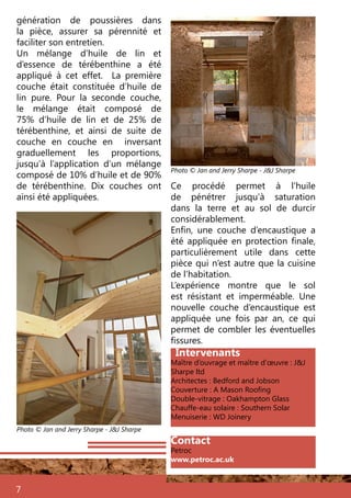 génération de poussières dans
la pièce, assurer sa pérennité et
faciliter son entretien.
Un mélange d’huile de lin et
d’essence de térébenthine a été
appliqué à cet effet. La première
couche était constituée d’huile de
lin pure. Pour la seconde couche,
le mélange était composé de
75% d’huile de lin et de 25% de
térébenthine, et ainsi de suite de
couche en couche en inversant
graduellement les proportions,
jusqu’à l’application d’un mélange
composé de 10% d’huile et de 90%
de térébenthine. Dix couches ont
ainsi été appliquées.
7
Photo © Jan and Jerry Sharpe - J&J Sharpe
Intervenants
Maître d’ouvrage et maître d’œuvre : J&J
Sharpe ltd
Architectes : Bedford and Jobson
Couverture : A Mason Roofing
Double-vitrage : Oakhampton Glass
Chauffe-eau solaire : Southern Solar
Menuiserie : WD Joinery
Photo © Jan and Jerry Sharpe - J&J Sharpe
Ce procédé permet à l’huile
de pénétrer jusqu’à saturation
dans la terre et au sol de durcir
considérablement.
Enfin, une couche d’encaustique a
été appliquée en protection finale,
particulièrement utile dans cette
pièce qui n’est autre que la cuisine
de l’habitation.
L’expérience montre que le sol
est résistant et imperméable. Une
nouvelle couche d’encaustique est
appliquée une fois par an, ce qui
permet de combler les éventuelles
fissures.
Contact
Petroc
www.petroc.ac.uk
 