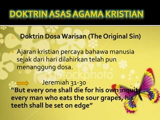 1. Doktrin Dosa Warisan (The Original Sin)
 Ajaran kristian percaya bahawa manusia
sejak dari hari dilahirkan telah pun
menanggung dosa.
Jeremiah 31-30
“But every one shall die for his own inquity :
every man who eats the sour grapes, his
teeth shall be set on edge”
 