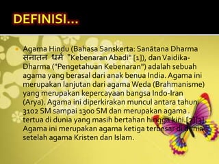  Agama Hindu (Bahasa Sanskerta: Sanātana Dharma
सनातन धर्म "Kebenaran Abadi" [1]), danVaidika-
Dharma ("Pengetahuan Kebenaran") adalah sebuah
agama yang berasal dari anak benua India. Agama ini
merupakan lanjutan dari agama Weda (Brahmanisme)
yang merupakan kepercayaan bangsa Indo-Iran
(Arya). Agama ini diperkirakan muncul antara tahun
3102 SM sampai 1300 SM dan merupakan agama
tertua di dunia yang masih bertahan hingga kini.[2][3]
Agama ini merupakan agama ketiga terbesar di dunia
setelah agama Kristen dan Islam.
 