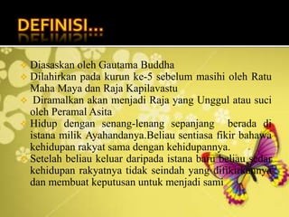  Diasaskan oleh Gautama Buddha
 Dilahirkan pada kurun ke-5 sebelum masihi oleh Ratu
Maha Maya dan Raja Kapilavastu
 Diramalkan akan menjadi Raja yang Unggul atau suci
oleh Peramal Asita
 Hidup dengan senang-lenang sepanjang berada di
istana milik Ayahandanya.Beliau sentiasa fikir bahawa
kehidupan rakyat sama dengan kehidupannya.
 Setelah beliau keluar daripada istana baru beliau sedar
kehidupan rakyatnya tidak seindah yang difikirkannya
dan membuat keputusan untuk menjadi sami
 