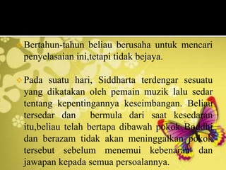 Bertahun-tahun beliau berusaha untuk mencari
penyelasaian ini,tetapi tidak bejaya.
Pada suatu hari, Siddharta terdengar sesuatu
yang dikatakan oleh pemain muzik lalu sedar
tentang kepentingannya keseimbangan. Beliau
tersedar dan bermula dari saat kesedaran
itu,beliau telah bertapa dibawah pokok Boddhi
dan berazam tidak akan meninggalkan pokok
tersebut sebelum menemui kebenaran dan
jawapan kepada semua persoalannya.
 