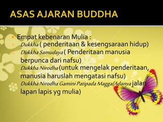  Empat kebenaran Mulia :
1. Dukkha ( penderitaan & kesengsaraan hidup)
2. DukkhaSamudaya( Penderitaan manusia
berpunca dari nafsu)
3. DukkhaNirodha(untuk mengelak penderitaan,
manusia haruslah mengatasi nafsu)
4. DukkhaNirodhaGaminiPatipadaMagga(Adanyajalan
lapan lapis yg mulia)
 