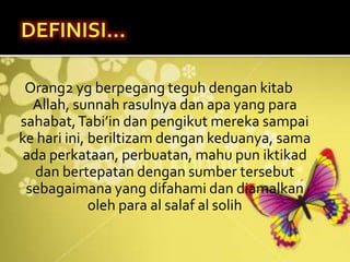Orang2 yg berpegang teguh dengan kitab
Allah, sunnah rasulnya dan apa yang para
sahabat,Tabi’in dan pengikut mereka sampai
ke hari ini, beriltizam dengan keduanya, sama
ada perkataan, perbuatan, mahu pun iktikad
dan bertepatan dengan sumber tersebut
sebagaimana yang difahami dan diamalkan
oleh para al salaf al solih
 