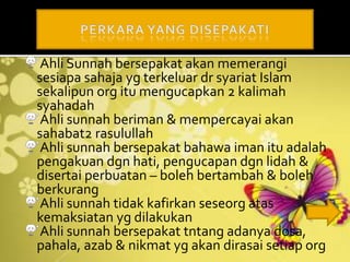Ahli Sunnah bersepakat akan memerangi
sesiapa sahaja yg terkeluar dr syariat Islam
sekalipun org itu mengucapkan 2 kalimah
syahadah
Ahli sunnah beriman & mempercayai akan
sahabat2 rasulullah
Ahli sunnah bersepakat bahawa iman itu adalah
pengakuan dgn hati, pengucapan dgn lidah &
disertai perbuatan – boleh bertambah & boleh
berkurang
Ahli sunnah tidak kafirkan seseorg atas
kemaksiatan yg dilakukan
Ahli sunnah bersepakat tntang adanya dosa,
pahala, azab & nikmat yg akan dirasai setiap org
 
