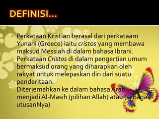  Perkataan Kristian berasal dari perkataam
Yunani (Greece) iaitu cristos yang membawa
maksud Messiah di dalam bahasa Ibrani.
 Perkataan Cristos di dalam pengertian umum
bermaksud orang yang diharapkan oleh
rakyat untuk melepaskan diri dari suatu
penderitaan.
 Diterjemahkan ke dalam bahasaArab
menjadiAl-Masih (pilihanAllah) atau (sebagai
utusanNya)
 