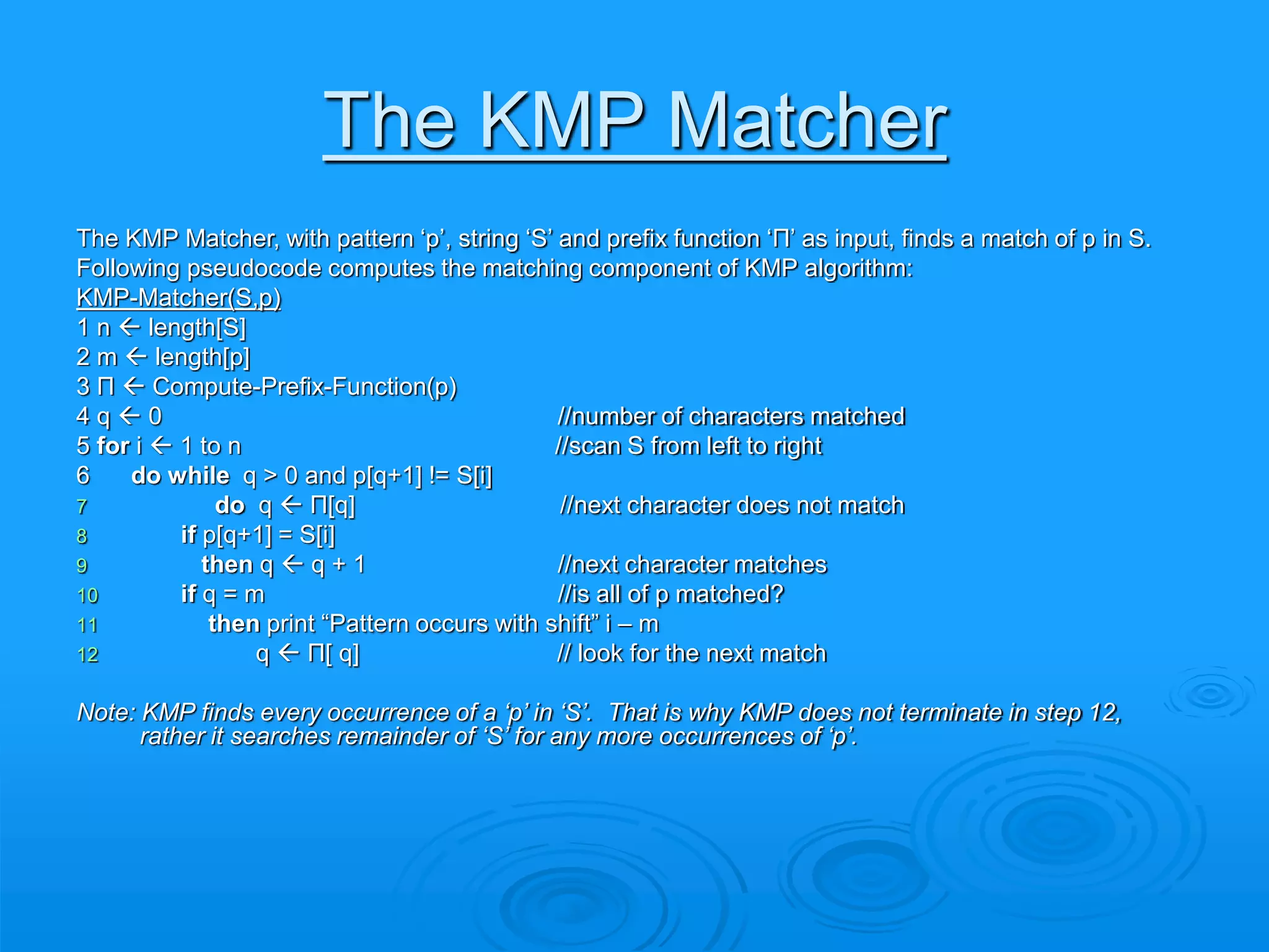 The KMP Matcher
The KMP Matcher, with pattern ‘p’, string ‘S’ and prefix function ‘Π’ as input, finds a match of p in S.
Following pseudocode computes the matching component of KMP algorithm:
KMP-Matcher(S,p)
1 n  length[S]
2 m  length[p]
3 Π  Compute-Prefix-Function(p)
4 q  0 //number of characters matched
5 for i  1 to n //scan S from left to right
6 do while q > 0 and p[q+1] != S[i]
7 do q  Π[q] //next character does not match
8 if p[q+1] = S[i]
9 then q  q + 1 //next character matches
10 if q = m //is all of p matched?
11 then print “Pattern occurs with shift” i – m
12 q  Π[ q] // look for the next match
Note: KMP finds every occurrence of a ‘p’ in ‘S’. That is why KMP does not terminate in step 12,
rather it searches remainder of ‘S’ for any more occurrences of ‘p’.
 