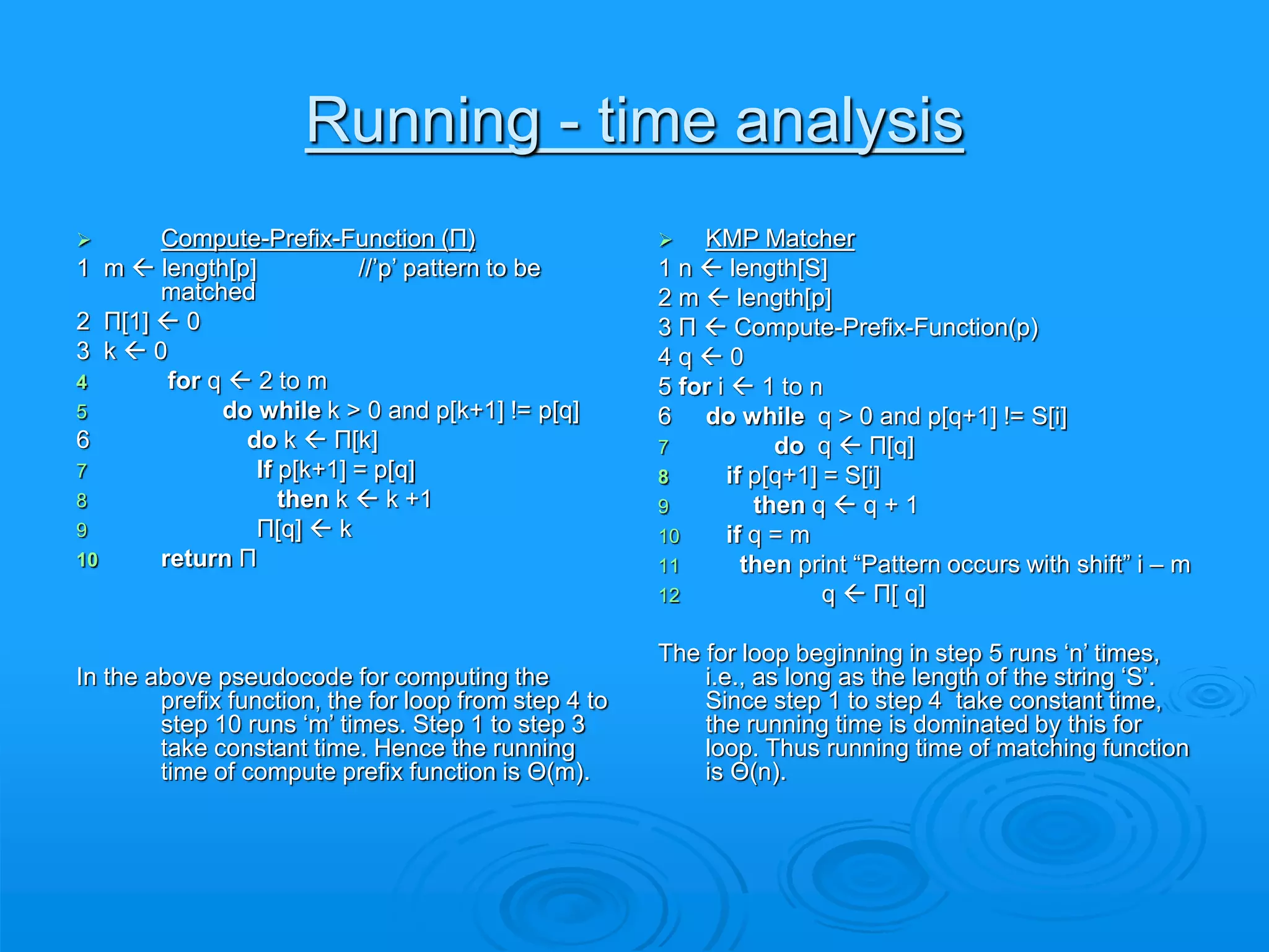 Running - time analysis
 Compute-Prefix-Function (Π)
1 m  length[p] //’p’ pattern to be
matched
2 Π[1]  0
3 k  0
4 for q  2 to m
5 do while k > 0 and p[k+1] != p[q]
6 do k  Π[k]
7 If p[k+1] = p[q]
8 then k  k +1
9 Π[q]  k
10 return Π
In the above pseudocode for computing the
prefix function, the for loop from step 4 to
step 10 runs ‘m’ times. Step 1 to step 3
take constant time. Hence the running
time of compute prefix function is Θ(m).
 KMP Matcher
1 n  length[S]
2 m  length[p]
3 Π  Compute-Prefix-Function(p)
4 q  0
5 for i  1 to n
6 do while q > 0 and p[q+1] != S[i]
7 do q  Π[q]
8 if p[q+1] = S[i]
9 then q  q + 1
10 if q = m
11 then print “Pattern occurs with shift” i – m
12 q  Π[ q]
The for loop beginning in step 5 runs ‘n’ times,
i.e., as long as the length of the string ‘S’.
Since step 1 to step 4 take constant time,
the running time is dominated by this for
loop. Thus running time of matching function
is Θ(n).
 