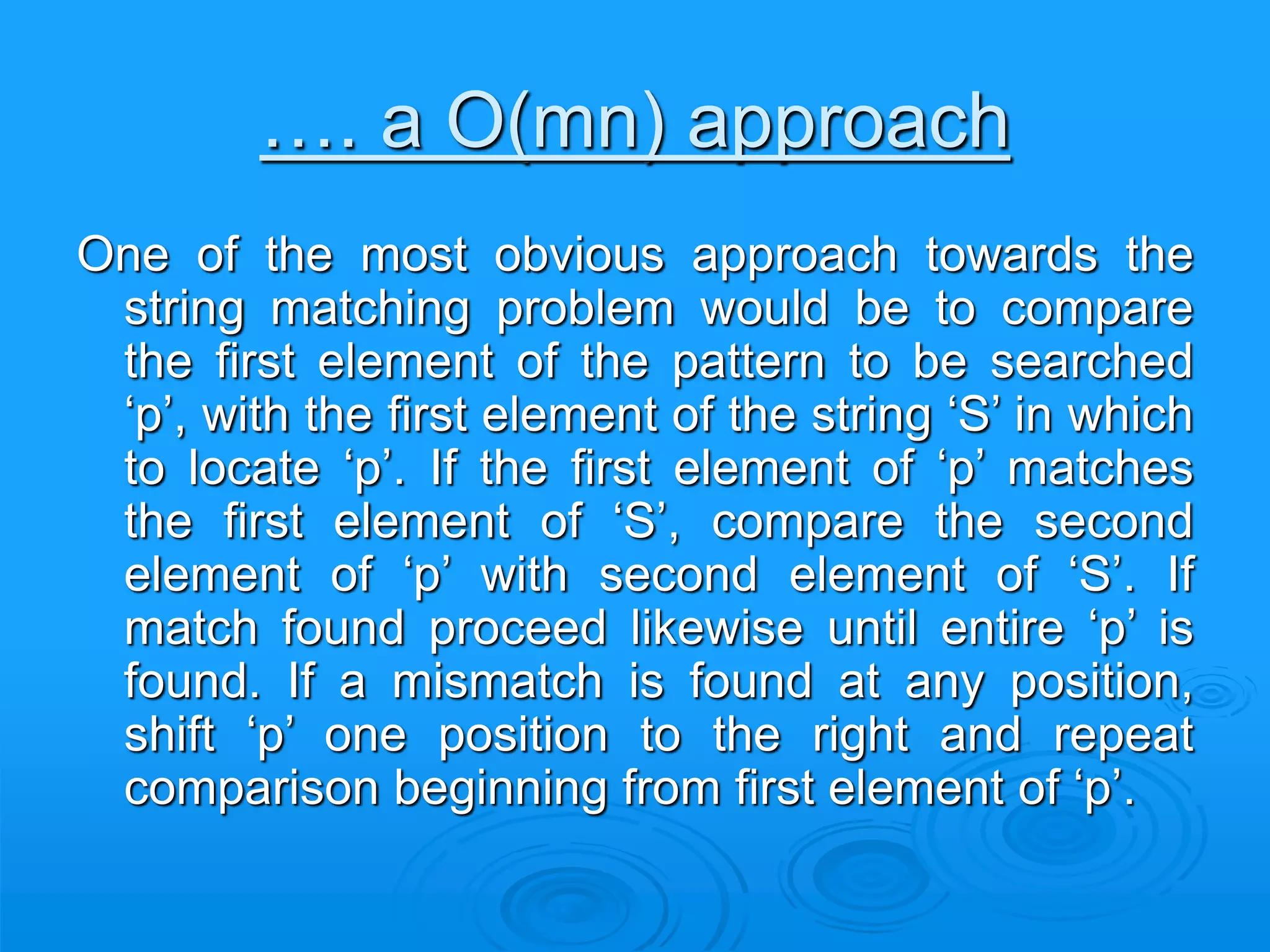 …. a O(mn) approach
One of the most obvious approach towards the
string matching problem would be to compare
the first element of the pattern to be searched
‘p’, with the first element of the string ‘S’ in which
to locate ‘p’. If the first element of ‘p’ matches
the first element of ‘S’, compare the second
element of ‘p’ with second element of ‘S’. If
match found proceed likewise until entire ‘p’ is
found. If a mismatch is found at any position,
shift ‘p’ one position to the right and repeat
comparison beginning from first element of ‘p’.
 
