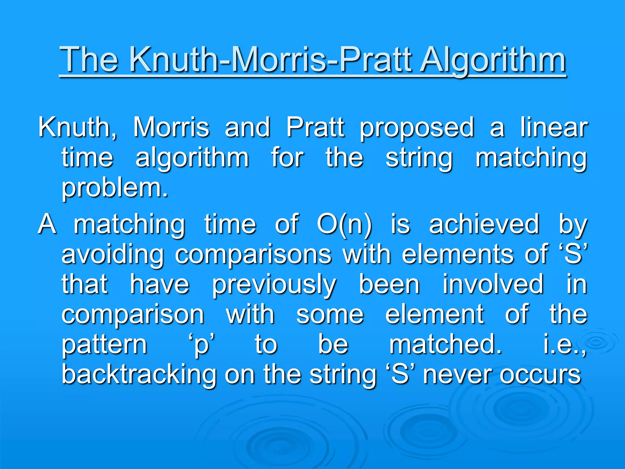 The Knuth-Morris-Pratt Algorithm
Knuth, Morris and Pratt proposed a linear
time algorithm for the string matching
problem.
A matching time of O(n) is achieved by
avoiding comparisons with elements of ‘S’
that have previously been involved in
comparison with some element of the
pattern ‘p’ to be matched. i.e.,
backtracking on the string ‘S’ never occurs
 