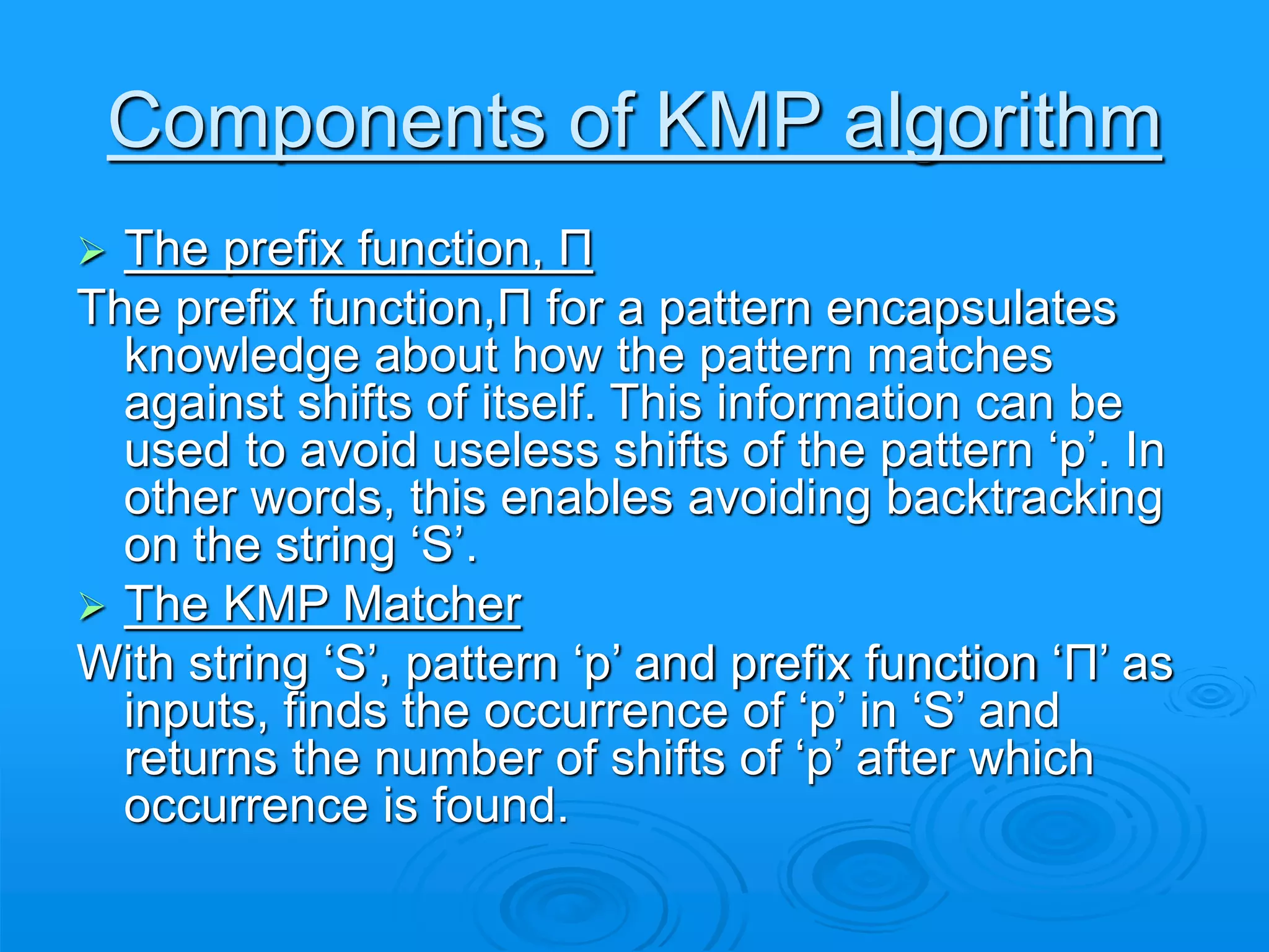 Components of KMP algorithm
 The prefix function, Π
The prefix function,Π for a pattern encapsulates
knowledge about how the pattern matches
against shifts of itself. This information can be
used to avoid useless shifts of the pattern ‘p’. In
other words, this enables avoiding backtracking
on the string ‘S’.
 The KMP Matcher
With string ‘S’, pattern ‘p’ and prefix function ‘Π’ as
inputs, finds the occurrence of ‘p’ in ‘S’ and
returns the number of shifts of ‘p’ after which
occurrence is found.
 