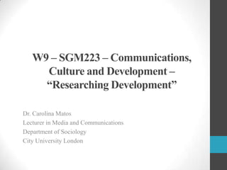 W9 – SGM223 – Communications,
Culture and Development –
“Researching Development”
Dr. Carolina Matos
Lecturer in Media and Communications
Department of Sociology
City University London

 