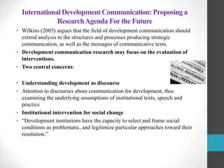 International Development Communication: Proposing a
Research Agenda For the Future
• Wilkins (2003) argues that the field of development communication should
extend analysis to the structures and processes producing strategic
communication, as well as the messages of communicative texts.
• Development communication research may focus on the evaluation of
interventions.
• Two central concerns:
• Understanding development as discourse
• Attention to discourses about communication for development, thus
examining the underlying assumptions of institutional texts, speech and
practice
• Institutional intervention for social change
• “Development institutions have the capacity to select and frame social
conditions as problematic, and legitimize particular approaches toward their
resolution.”

 