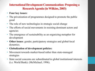 International Development Communication: Proposing a
Research Agenda (in Wilkins, 2003)
• Four key issues:
• The privatization of programmes designed to promote the public
good
• The role of new technologies in strategic social change
• The efforts of social movements in resisting dominant actors and
agencies
• The emergence of sustainability as an organizing metaphor for
development
• Other issues: gender, participatory strategies and global-local
dynamics.
• Globalization of development policies:
• Movement towards market-based rather than state-managed
strategies
• State social concerns are subordinated to global institutional interests
(i.e. World Bank). (McMichael, 1996).

 