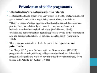 Privatization of public programmes
• „Marketization‟ of development for the future?:
• Historically, development was very much tied to the state, to national
government‟s interests in organizing social change initiatives
• “The Northern, Western approach that has dominated development
practice has been driven by economic concerns with market
behaviour and technological solutions (McMichael, 1996),
envisioning communication technologies as serving both commercial
and modernizing functions in national development” (Schramm,
1963).
• This trend corresponds with shifts toward de-regulation and
privatization
• I.e. Many US Agency for International Development (USAID)
programs foster this, working with private institutions. Education
programs for girls and women have included private partners, from
business to NGOs. (in Wilkins, 2003)

 