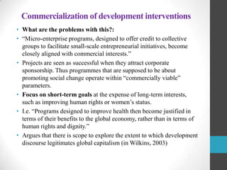 Commercialization of development interventions
• What are the problems with this?:
• “Micro-enterprise programs, designed to offer credit to collective
groups to facilitate small-scale entrepreneurial initiatives, become
closely aligned with commercial interests.”
• Projects are seen as successful when they attract corporate
sponsorship. Thus programmes that are supposed to be about
promoting social change operate within “commercially viable”
parameters.
• Focus on short-term goals at the expense of long-term interests,
such as improving human rights or women‟s status.
• I.e. “Programs designed to improve health then become justified in
terms of their benefits to the global economy, rather than in terms of
human rights and dignity.”
• Argues that there is scope to explore the extent to which development
discourse legitimates global capitalism (in Wilkins, 2003)

 