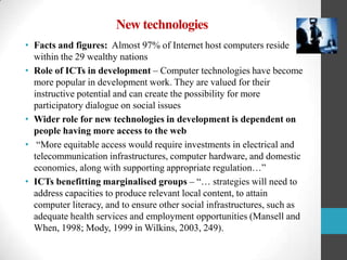 New technologies
• Facts and figures: Almost 97% of Internet host computers reside
within the 29 wealthy nations
• Role of ICTs in development – Computer technologies have become
more popular in development work. They are valued for their
instructive potential and can create the possibility for more
participatory dialogue on social issues
• Wider role for new technologies in development is dependent on
people having more access to the web
• “More equitable access would require investments in electrical and
telecommunication infrastructures, computer hardware, and domestic
economies, along with supporting appropriate regulation…”
• ICTs benefitting marginalised groups – “… strategies will need to
address capacities to produce relevant local content, to attain
computer literacy, and to ensure other social infrastructures, such as
adequate health services and employment opportunities (Mansell and
When, 1998; Mody, 1999 in Wilkins, 2003, 249).

 
