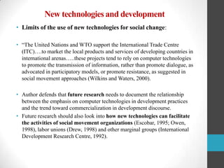 New technologies and development
• Limits of the use of new technologies for social change:
• “The United Nations and WTO support the International Trade Centre
(ITC)….to market the local products and services of developing countries in
international arenas…..these projects tend to rely on computer technologies
to promote the transmission of information, rather than promote dialogue, as
advocated in participatory models, or promote resistance, as suggested in
social movement approaches (Wilkins and Waters, 2000).
• Author defends that future research needs to document the relationship
between the emphasis on computer technologies in development practices
and the trend toward commercialization in development discourse.
• Future research should also look into how new technologies can facilitate
the activities of social movement organizations (Escobar, 1995; Owen,
1998), labor unions (Drew, 1998) and other marginal groups (International
Development Research Centre, 1992).

 