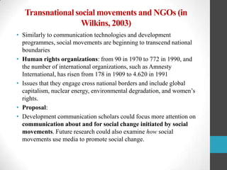 Transnational social movements and NGOs (in
Wilkins, 2003)
• Similarly to communication technologies and development
programmes, social movements are beginning to transcend national
boundaries
• Human rights organizations: from 90 in 1970 to 772 in 1990, and
the number of international organizations, such as Amnesty
International, has risen from 178 in 1909 to 4.620 in 1991
• Issues that they engage cross national borders and include global
capitalism, nuclear energy, environmental degradation, and women‟s
rights.
• Proposal:
• Development communication scholars could focus more attention on
communication about and for social change initiated by social
movements. Future research could also examine how social
movements use media to promote social change.

 