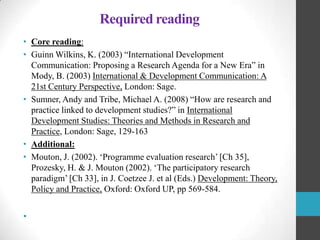 Required reading
• Core reading:
• Guinn Wilkins, K. (2003) “International Development
Communication: Proposing a Research Agenda for a New Era” in
Mody, B. (2003) International & Development Communication: A
21st Century Perspective, London: Sage.
• Sumner, Andy and Tribe, Michael A. (2008) “How are research and
practice linked to development studies?” in International
Development Studies: Theories and Methods in Research and
Practice, London: Sage, 129-163
• Additional:
• Mouton, J. (2002). „Programme evaluation research‟ [Ch 35],
Prozesky, H. & J. Mouton (2002). „The participatory research
paradigm‟ [Ch 33], in J. Coetzee J. et al (Eds.) Development: Theory,
Policy and Practice, Oxford: Oxford UP, pp 569-584.

•

 