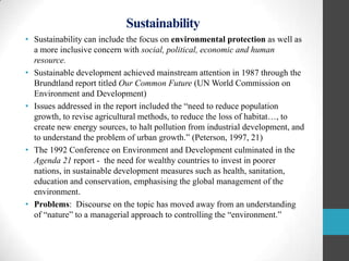 Sustainability
• Sustainability can include the focus on environmental protection as well as
a more inclusive concern with social, political, economic and human
resource.
• Sustainable development achieved mainstream attention in 1987 through the
Brundtland report titled Our Common Future (UN World Commission on
Environment and Development)
• Issues addressed in the report included the “need to reduce population
growth, to revise agricultural methods, to reduce the loss of habitat…, to
create new energy sources, to halt pollution from industrial development, and
to understand the problem of urban growth.” (Peterson, 1997, 21)
• The 1992 Conference on Environment and Development culminated in the
Agenda 21 report - the need for wealthy countries to invest in poorer
nations, in sustainable development measures such as health, sanitation,
education and conservation, emphasising the global management of the
environment.
• Problems: Discourse on the topic has moved away from an understanding
of “nature” to a managerial approach to controlling the “environment.”

 