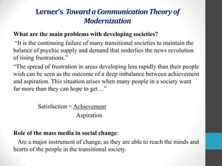 Lerner’s Toward a Communication Theory of
Modernization
What are the main problems with developing societies?
“It is the continuing failure of many transitional societies to maintain the
balance of psychic supply and demand that underlies the news revolution
of rising frustrations.”
“The spread of frustration in areas developing less rapidly than their people
wish can be seen as the outcome of a deep imbalance between achievement
and aspiration. This situation arises when many people in a society want
far more than they can hope to get…”
Satisfaction = Achievement
Aspiration
Role of the mass media in social change:
Are a major instrument of change, as they are able to reach the minds and
hearts of the people in the transitional society.

 