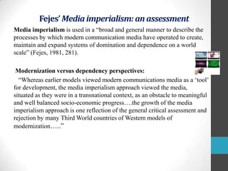 Fejes’ Media imperialism: an assessment
Media imperialism is used in a “broad and general manner to describe the
processes by which modern communication media have operated to create,
maintain and expand systems of domination and dependence on a world
scale” (Fejes, 1981, 281).
Modernization versus dependency perspectives:
“Whereas earlier models viewed modern communications media as a „tool‟
for development, the media imperialism approach viewed the media,
situated as they were in a transnational context, as an obstacle to meaningful
and well balanced socio-economic progress….the growth of the media
imperialism approach is one reflection of the general critical assessment and
rejection by many Third World countries of Western models of
modernization…..”

 