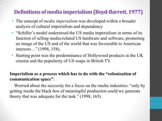 Definitions of media imperialism (Boyd-Barrett, 1977)
• The concept of media imperialism was developed within a broader
analysis of cultural imperialism and dependency
• “Schiller‟s model understood the US media imperialism in terms of its
function of selling media-related US hardware and software, promoting
an image of the US and of the world that was favourable to American
interests…” (1998, 158).
• Starting point was the predominance of Hollywood products in the UK
cinema and the popularity of US soaps in British TV.
Imperialism as a process which has to do with the “colonization of
communication space”:
Worried about the necessity for a focus on the media industries: “only by
getting inside the black box of meaningful production could we generate
theory that was adequate for the task.” (1998, 165).

 