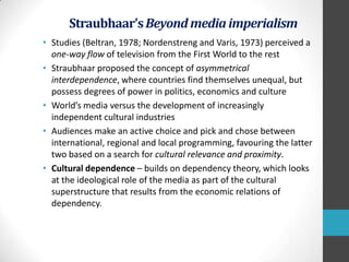 Straubhaar’s Beyond media imperialism
• Studies (Beltran, 1978; Nordenstreng and Varis, 1973) perceived a
one-way flow of television from the First World to the rest
• Straubhaar proposed the concept of asymmetrical
interdependence, where countries find themselves unequal, but
possess degrees of power in politics, economics and culture
• World’s media versus the development of increasingly
independent cultural industries
• Audiences make an active choice and pick and chose between
international, regional and local programming, favouring the latter
two based on a search for cultural relevance and proximity.
• Cultural dependence – builds on dependency theory, which looks
at the ideological role of the media as part of the cultural
superstructure that results from the economic relations of
dependency.

 