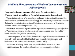 Schiller’s The Appearance of National Communications
Policies (1975)
Communications as an arena of struggle for nation-states:
Why are countries seeking to formulate communication policies?
“The existing pattern of unequal and unilateral information flows and the
discoveries in communication technology are specifically identifiable factors
that partly explain the increasing efforts in many countries to formulate
national communication policies.” (89)
* Satellites have been organised into a global system serving the objectives
of American equipment producers, electronics corporations, the military
establishment and general advertising.
“..the emergence of national communications policies are the reflection of
generally still-unresolved battles between contradictory interests and
demands in the cultural-informational sector.” (82)
• Unesco‟s Advisory Panel on Communication Research in 1972
recommended the creation of national communication policies.

 